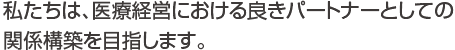 私たちは、医療経営における良きパートナーとしての関係構築を目指します。